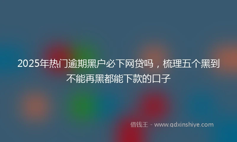 2025年热门逾期黑户必下网贷吗，梳理五个黑到不能再黑都能下款的口子