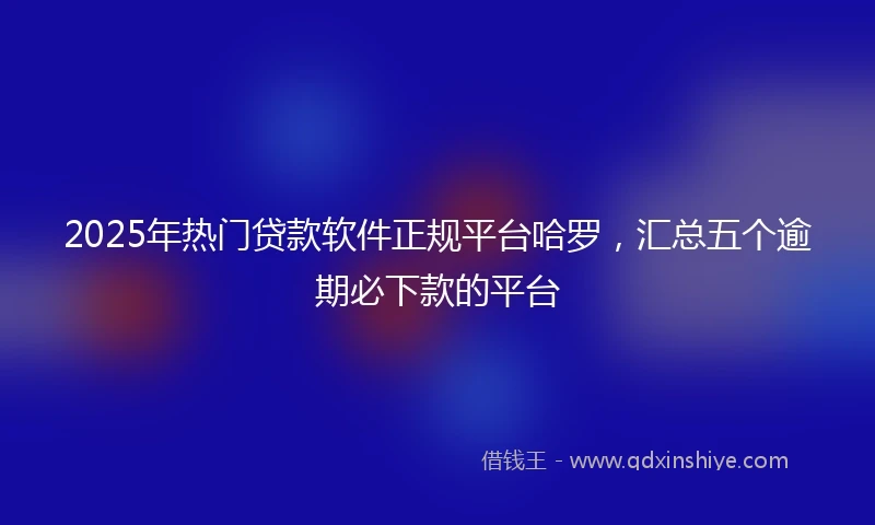 2025年热门贷款软件正规平台哈罗，汇总五个逾期必下款的平台