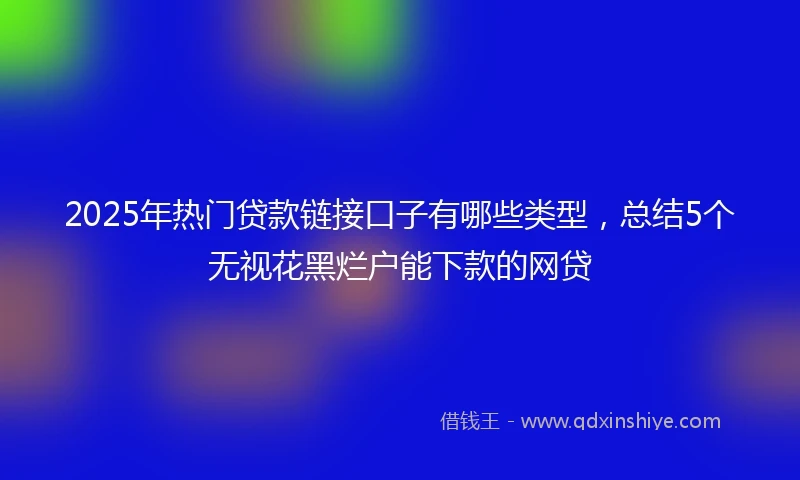 2025年热门贷款链接口子有哪些类型，总结5个无视花黑烂户能下款的网贷