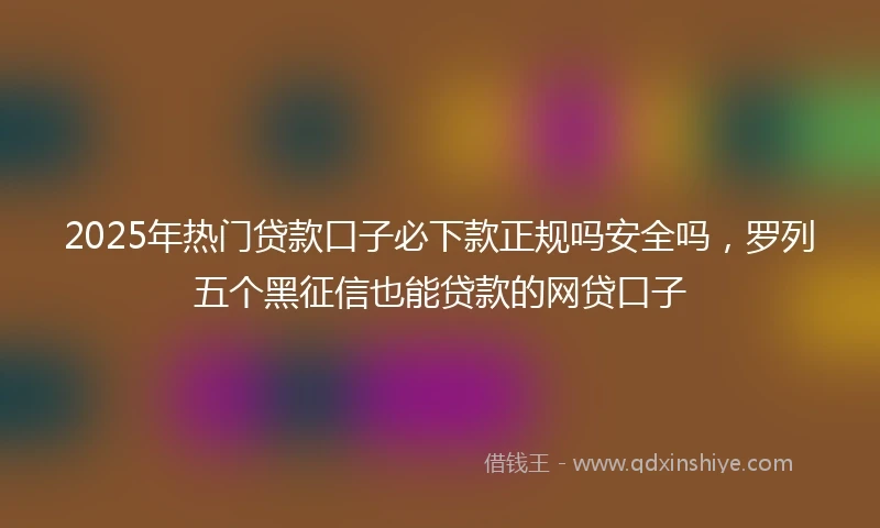 2025年热门贷款口子必下款正规吗安全吗，罗列五个黑征信也能贷款的网贷口子