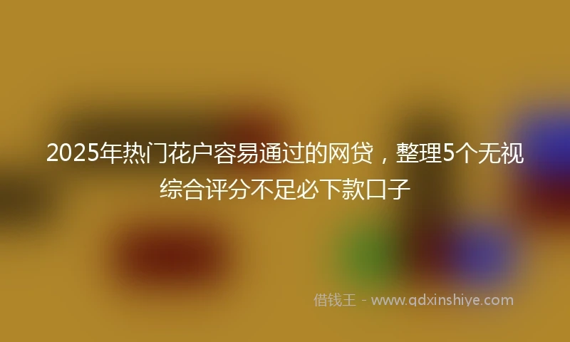 2025年热门花户容易通过的网贷，整理5个无视综合评分不足必下款口子