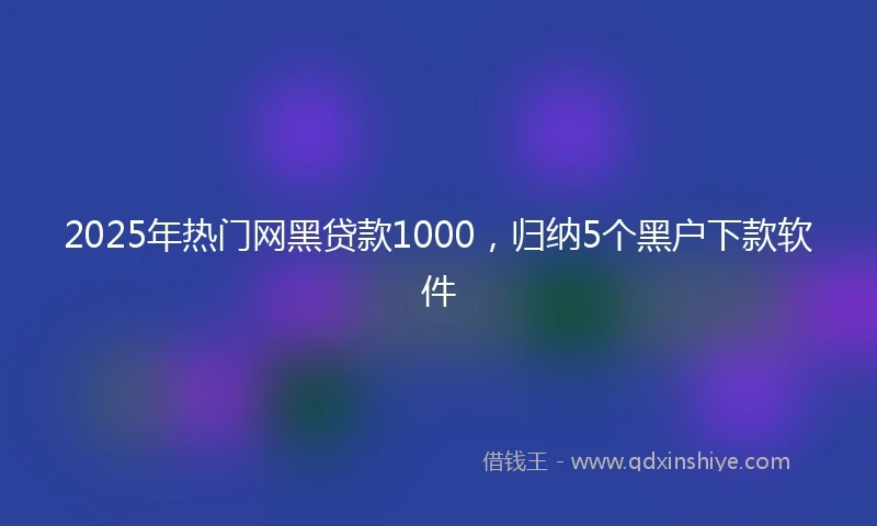 2025年热门网黑贷款1000，归纳5个黑户下款软件