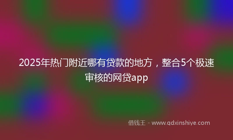 2025年热门附近哪有贷款的地方，整合5个极速审核的网贷app