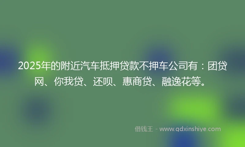 2025年的附近汽车抵押贷款不押车公司有：团贷网、你我贷、还呗、惠商贷、融逸花等。