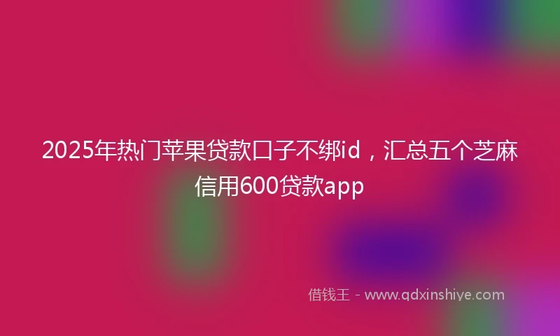 2025年热门苹果贷款口子不绑id，汇总五个芝麻信用600贷款app
