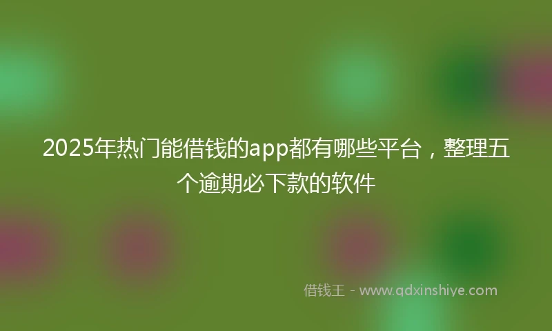 2025年热门能借钱的app都有哪些平台，整理五个逾期必下款的软件