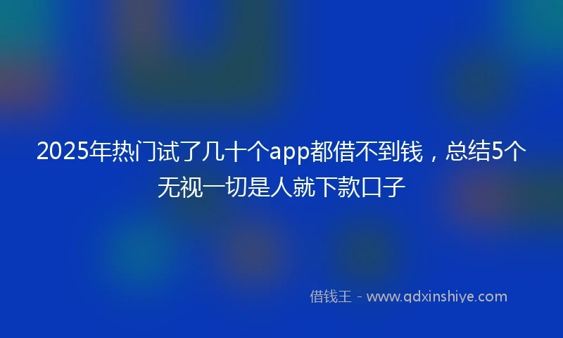 2025年热门试了几十个app都借不到钱，总结5个无视一切是人就下款口子
