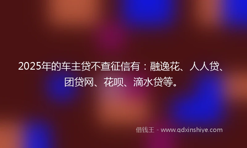 2025年的车主贷不查征信有：融逸花、人人贷、团贷网、花呗、滴水贷等。