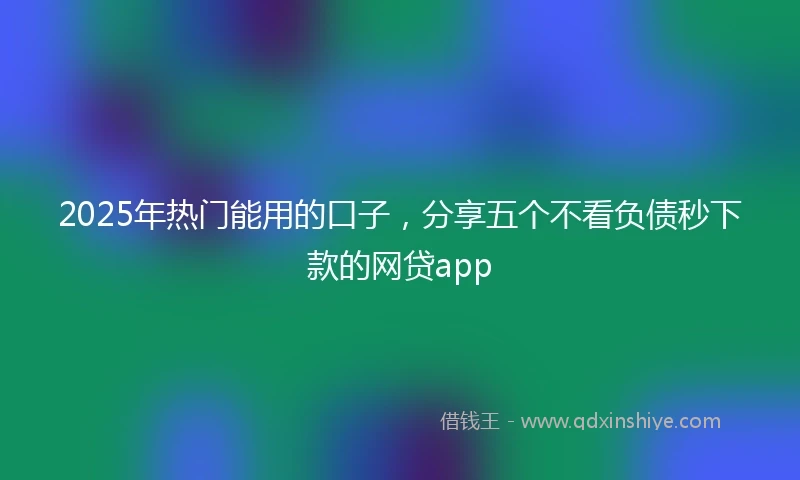 2025年热门能用的口子，分享五个不看负债秒下款的网贷app
