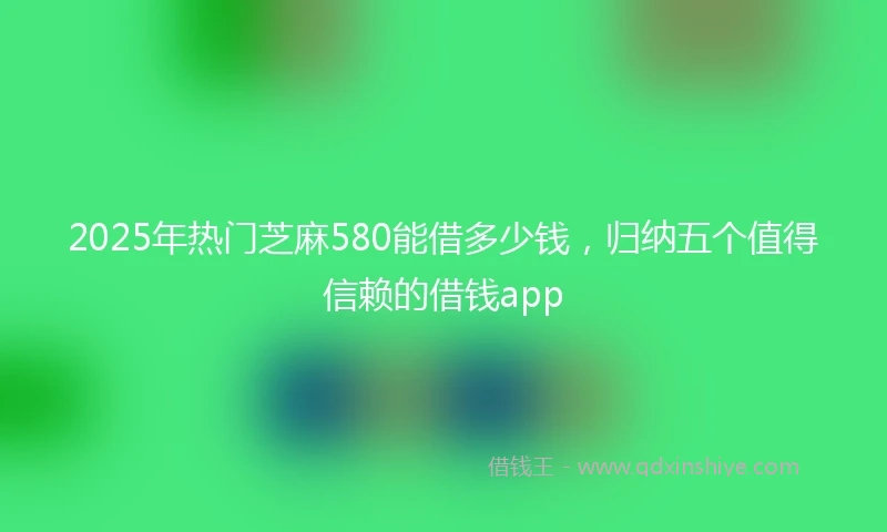2025年热门芝麻580能借多少钱，归纳五个值得信赖的借钱app