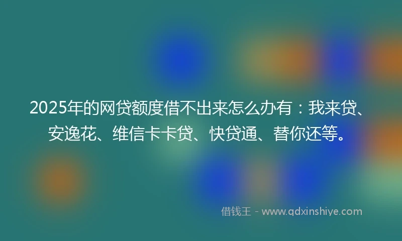 2025年的网贷额度借不出来怎么办有：我来贷、安逸花、维信卡卡贷、快贷通、替你还等。