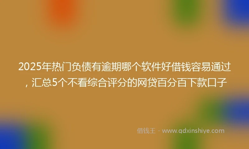 2025年热门负债有逾期哪个软件好借钱容易通过，汇总5个不看综合评分的网贷百分百下款口子