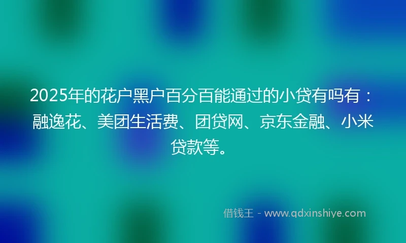 2025年的花户黑户百分百能通过的小贷有吗有：融逸花、美团生活费、团贷网、京东金融、小米贷款等。