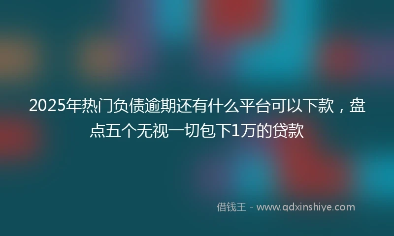 2025年热门负债逾期还有什么平台可以下款，盘点五个无视一切包下1万的贷款