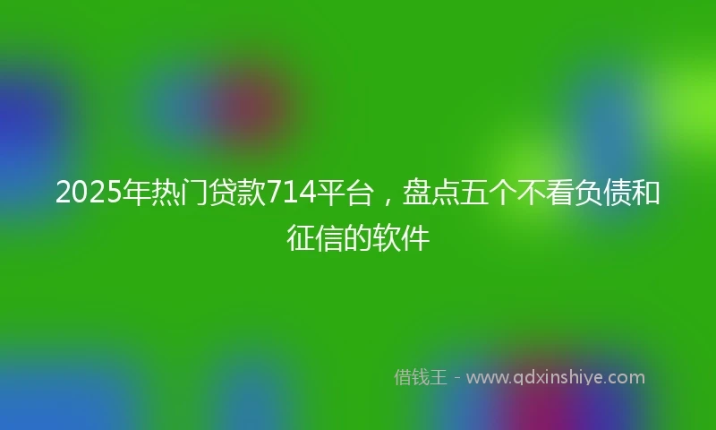 2025年热门贷款714平台，盘点五个不看负债和征信的软件