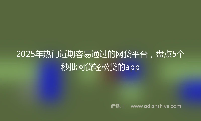 2025年热门近期容易通过的网贷平台，盘点5个秒批网贷轻松贷的app