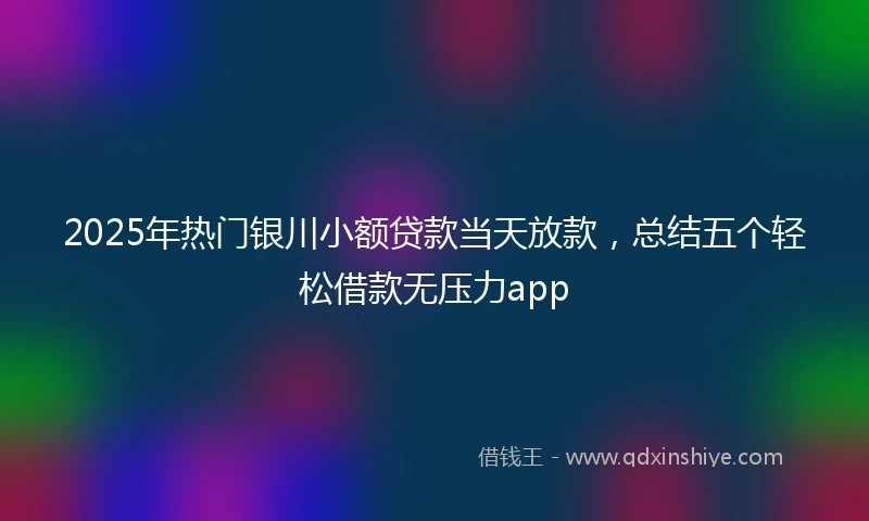 2025年热门银川小额贷款当天放款，总结五个轻松借款无压力app