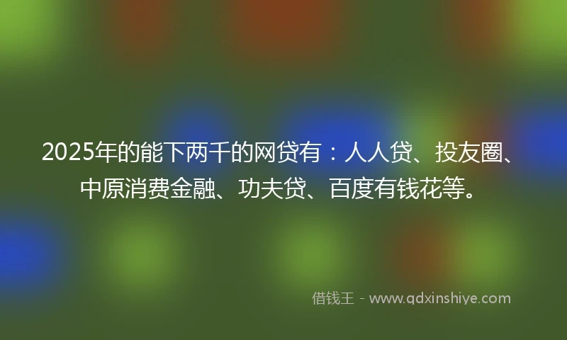 2025年的能下两千的网贷有：人人贷、投友圈、中原消费金融、功夫贷、百度有钱花等。