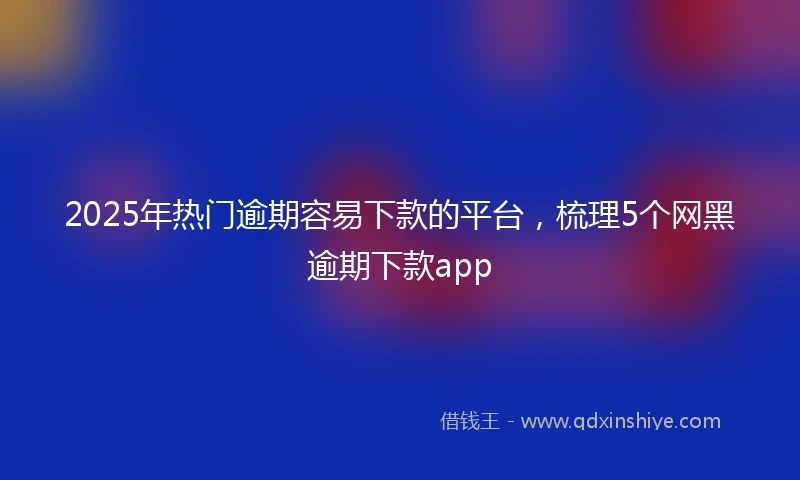 2025年热门逾期容易下款的平台，梳理5个网黑逾期下款app