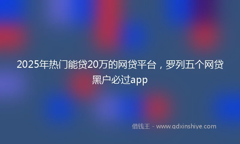2025年热门能贷20万的网贷平台，罗列五个网贷黑户必过app