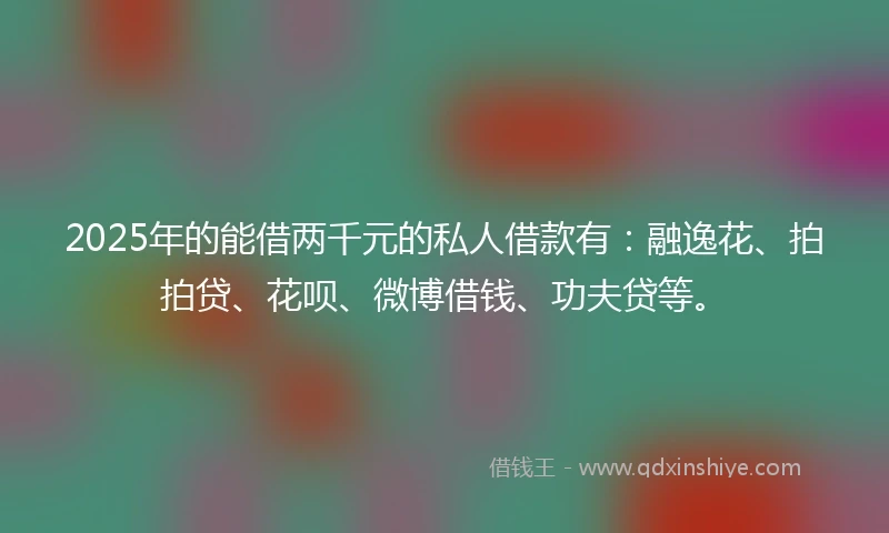 2025年的能借两千元的私人借款有：融逸花、拍拍贷、花呗、微博借钱、功夫贷等。
