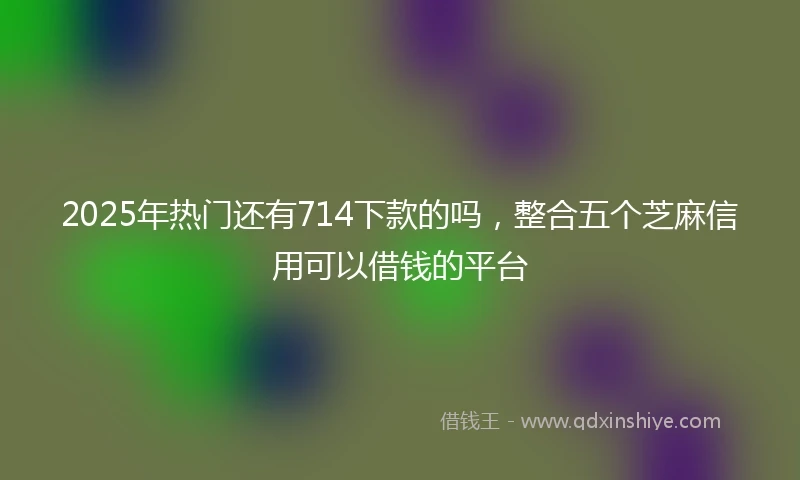 2025年热门还有714下款的吗，整合五个芝麻信用可以借钱的平台