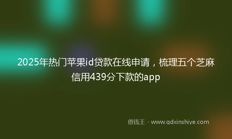 2025年热门苹果id贷款在线申请，梳理五个芝麻信用439分下款的app