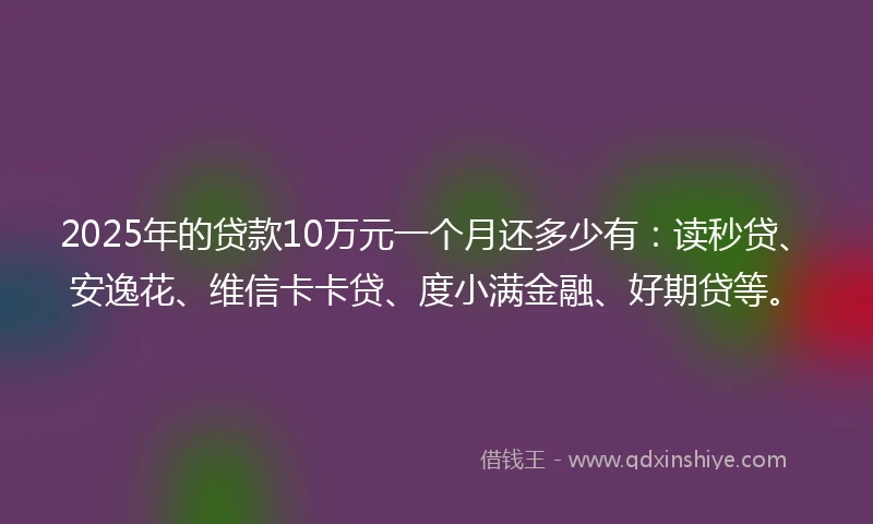 2025年的贷款10万元一个月还多少有：读秒贷、安逸花、维信卡卡贷、度小满金融、好期贷等。