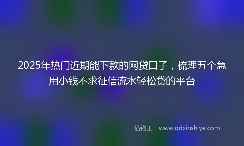 2025年热门近期能下款的网贷口子，梳理五个急用小钱不求征信流水轻松贷的平台