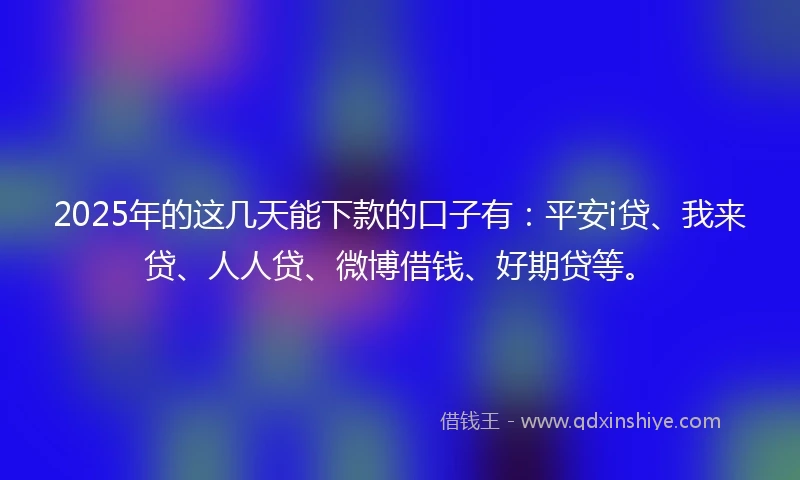 2025年的这几天能下款的口子有：平安i贷、我来贷、人人贷、微博借钱、好期贷等。