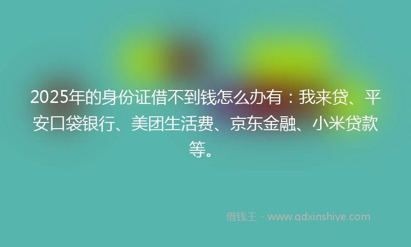 2025年的身份证借不到钱怎么办有：我来贷、平安口袋银行、美团生活费、京东金融、小米贷款等。