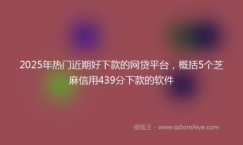 2025年热门近期好下款的网贷平台，概括5个芝麻信用439分下款的软件