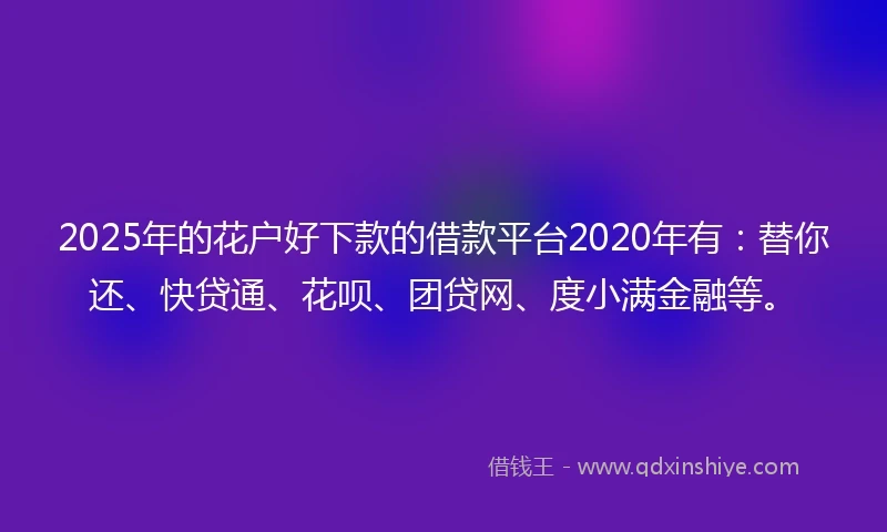 2025年的花户好下款的借款平台2020年有：替你还、快贷通、花呗、团贷网、度小满金融等。