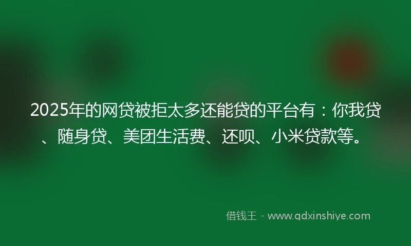 2025年的网贷被拒太多还能贷的平台有：你我贷、随身贷、美团生活费、还呗、小米贷款等。