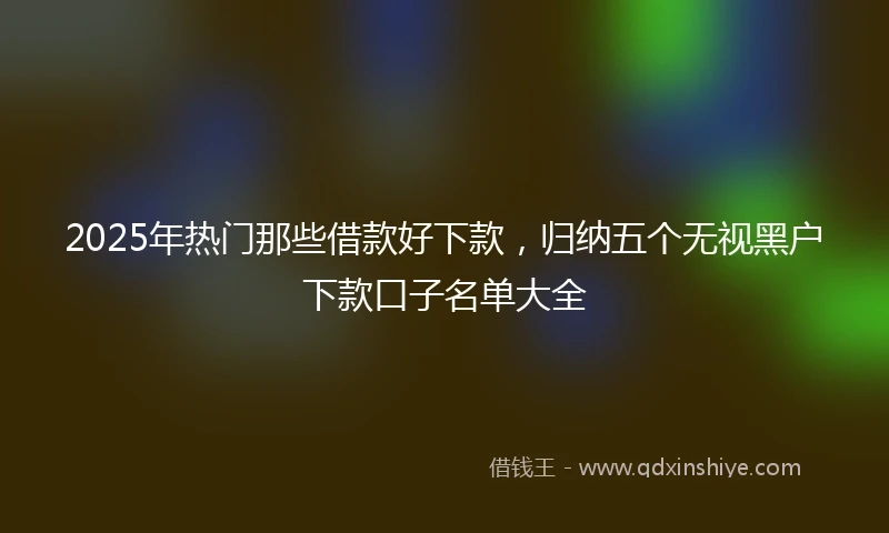 2025年热门那些借款好下款，归纳五个无视黑户下款口子名单大全