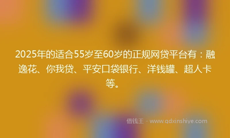 2025年的适合55岁至60岁的正规网贷平台有：融逸花、你我贷、平安口袋银行、洋钱罐、超人卡等。
