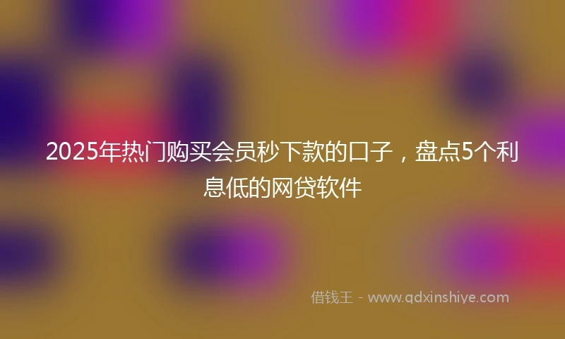 2025年热门购买会员秒下款的口子，盘点5个利息低的网贷软件