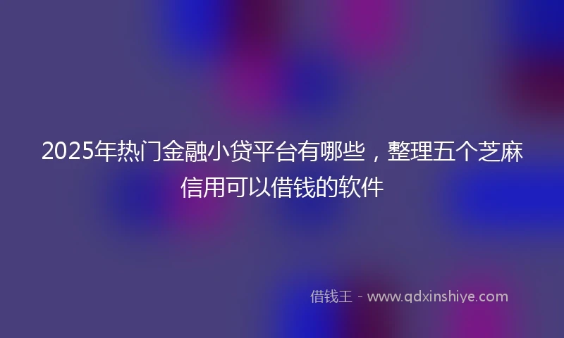 2025年热门金融小贷平台有哪些，整理五个芝麻信用可以借钱的软件