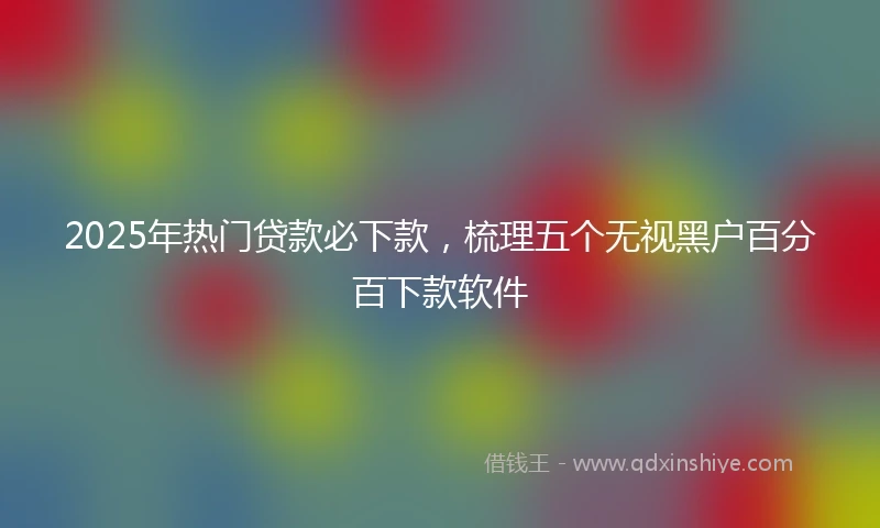 2025年热门贷款必下款，梳理五个无视黑户百分百下款软件