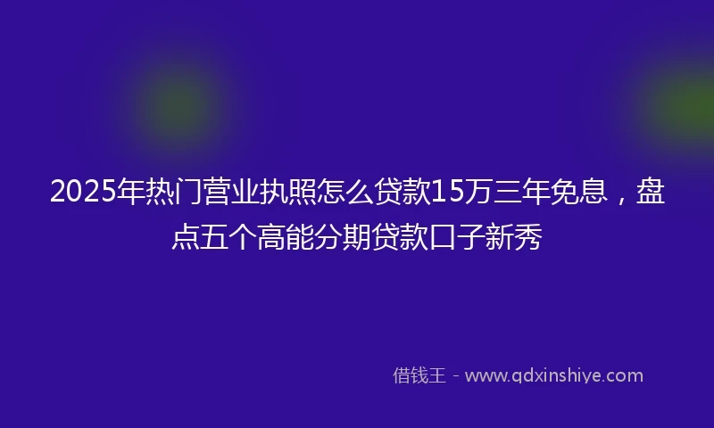 2025年热门营业执照怎么贷款15万三年免息，盘点五个高能分期贷款口子新秀