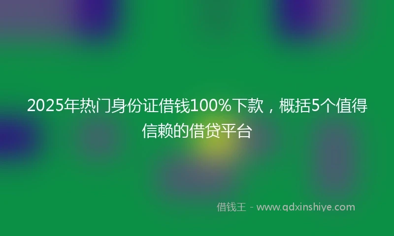 2025年热门身份证借钱100%下款，概括5个值得信赖的借贷平台
