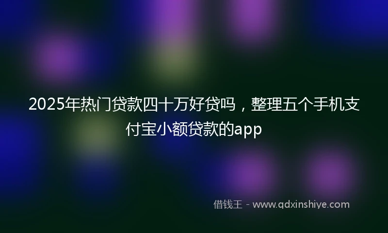 2025年热门贷款四十万好贷吗，整理五个手机支付宝小额贷款的app