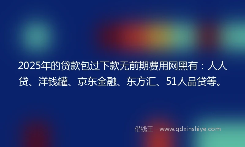 2025年的贷款包过下款无前期费用网黑有：人人贷、洋钱罐、京东金融、东方汇、51人品贷等。