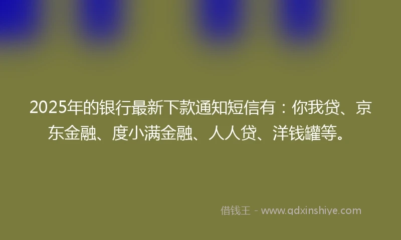 2025年的银行最新下款通知短信有：你我贷、京东金融、度小满金融、人人贷、洋钱罐等。