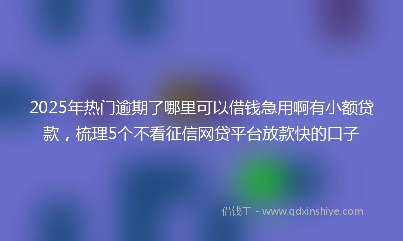2025年热门逾期了哪里可以借钱急用啊有小额贷款，梳理5个不看征信网贷平台放款快的口子