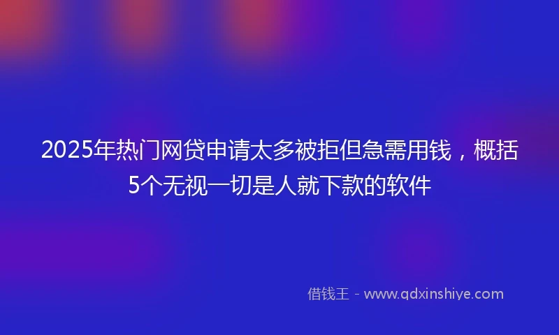 2025年热门网贷申请太多被拒但急需用钱，概括5个无视一切是人就下款的软件