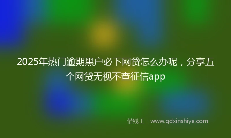 2025年热门逾期黑户必下网贷怎么办呢，分享五个网贷无视不查征信app