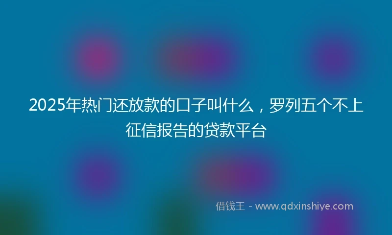 2025年热门还放款的口子叫什么，罗列五个不上征信报告的贷款平台