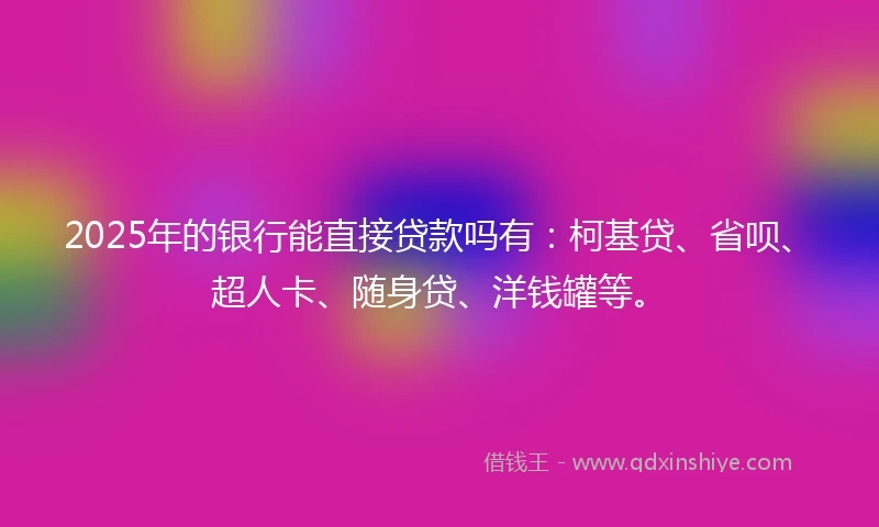 2025年的银行能直接贷款吗有：柯基贷、省呗、超人卡、随身贷、洋钱罐等。