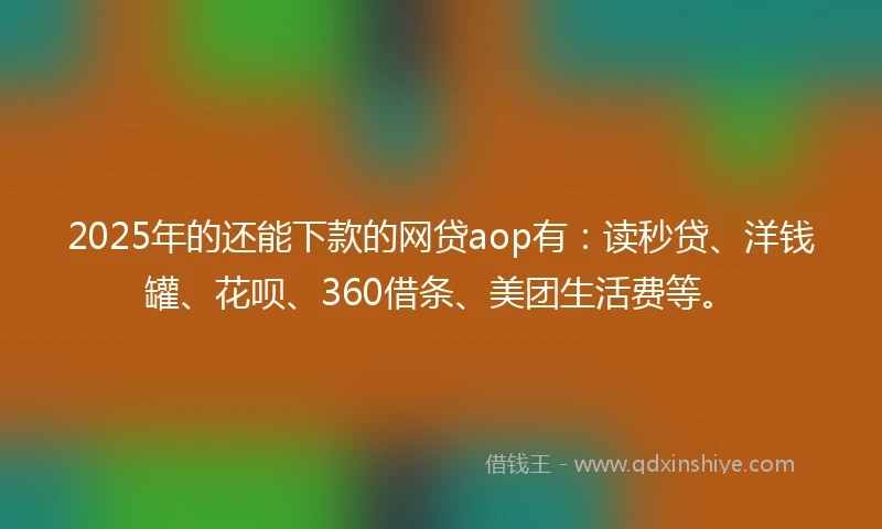 2025年的还能下款的网贷aop有：读秒贷、洋钱罐、花呗、360借条、美团生活费等。